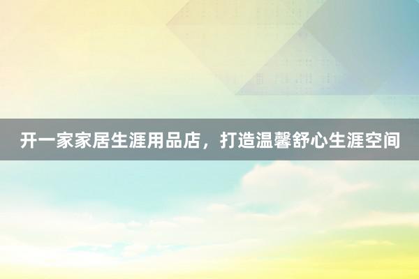 开一家家居生涯用品店，打造温馨舒心生涯空间