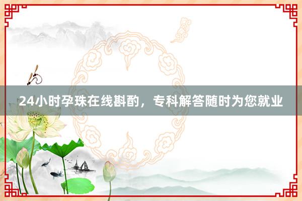 24小时孕珠在线斟酌，专科解答随时为您就业