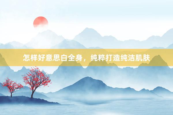 怎样好意思白全身，纯粹打造纯洁肌肤