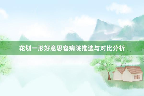 花划一形好意思容病院推选与对比分析
