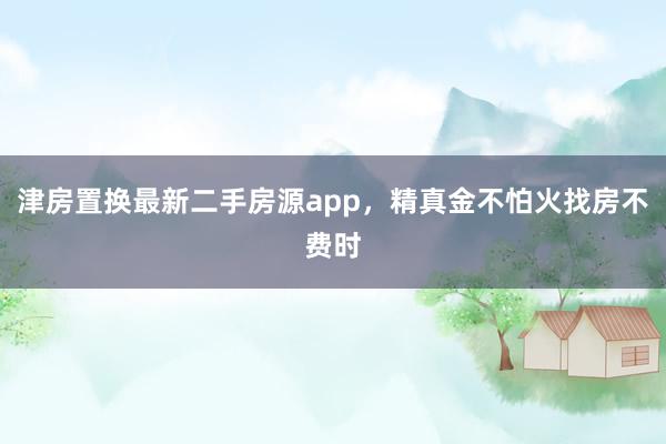 津房置换最新二手房源app,精真金不怕火找房不费时